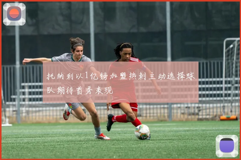 托纳利以1亿镑加盟热刺主动选择球队期待首秀表现