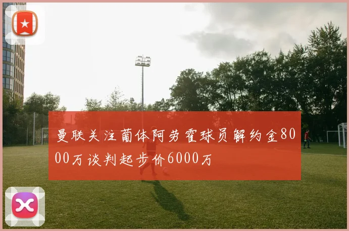曼联关注葡体阿劳霍球员解约金8000万谈判起步价6000万