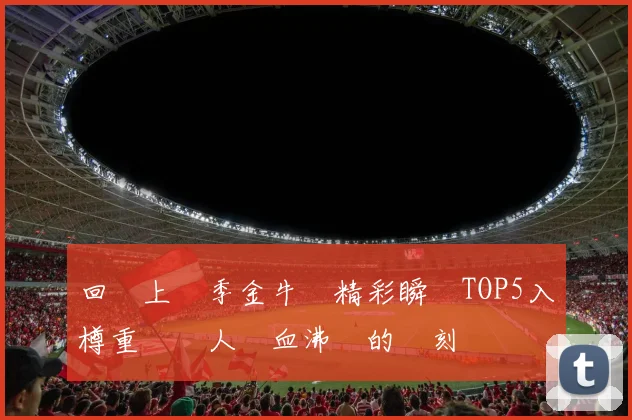 回顧上賽季金牛隊精彩瞬間TOP5入樽重溫讓人熱血沸騰的時刻
