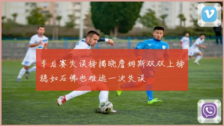 季后赛失误榜揭晓詹姆斯双双上榜稳如石佛也难逃一次失误