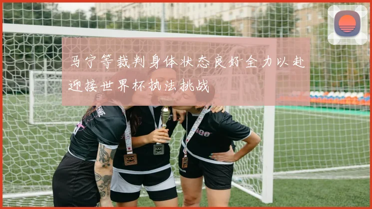 马宁等裁判身体状态良好全力以赴迎接世界杯执法挑战