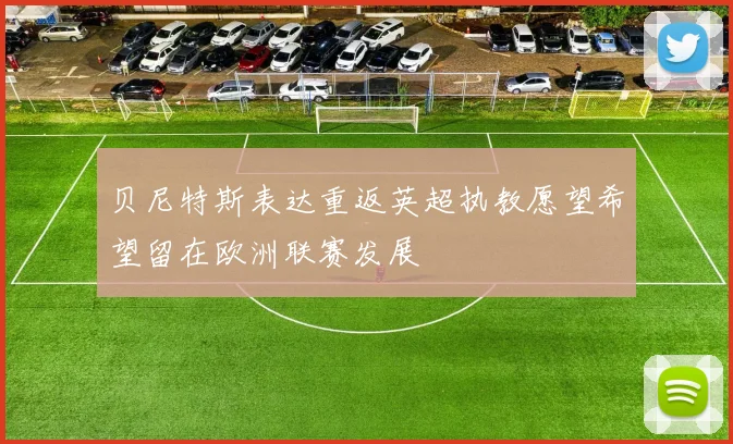 贝尼特斯表达重返英超执教愿望希望留在欧洲联赛发展