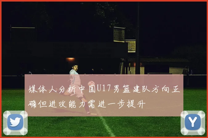 媒体人分析中国U17男篮建队方向正确但进攻能力需进一步提升