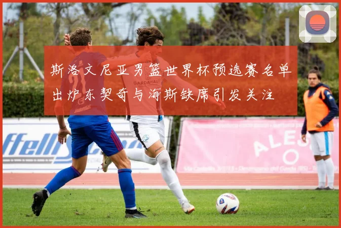 斯洛文尼亚男篮世界杯预选赛名单出炉东契奇与海斯缺席引发关注