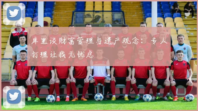 库里谈财富管理与遗产观念：专人打理让我无忧虑