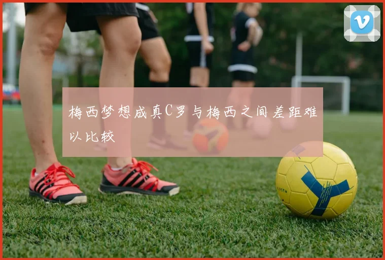 梅西梦想成真C罗与梅西之间差距难以比较