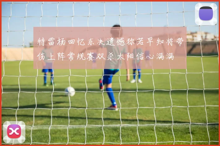 特雷杨回忆东决遗憾称若早知将带伤上阵常规赛双杀太阳信心满满