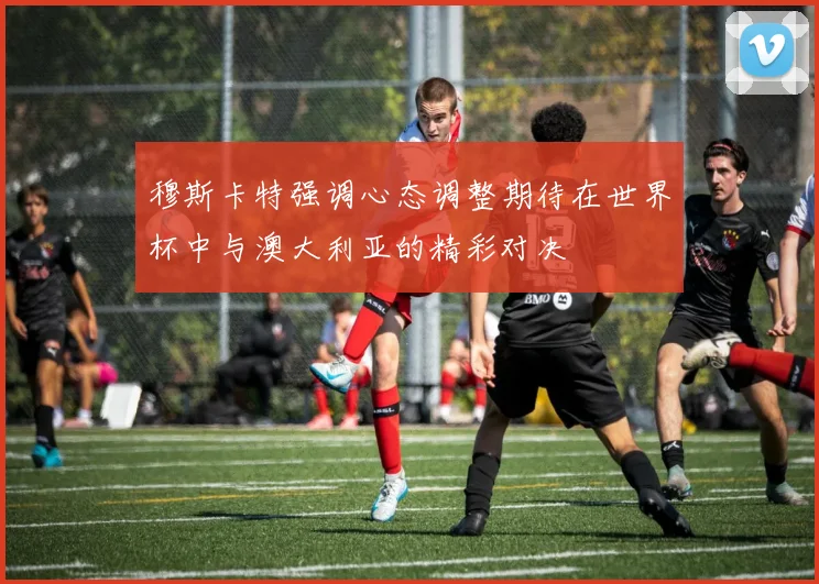 穆斯卡特强调心态调整期待在世界杯中与澳大利亚的精彩对决
