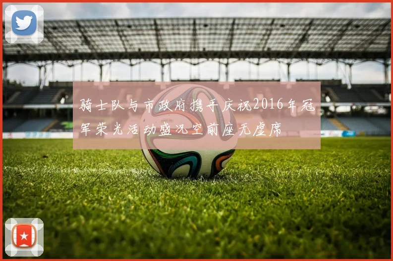 骑士队与市政府携手庆祝2016年冠军荣光活动盛况空前座无虚席