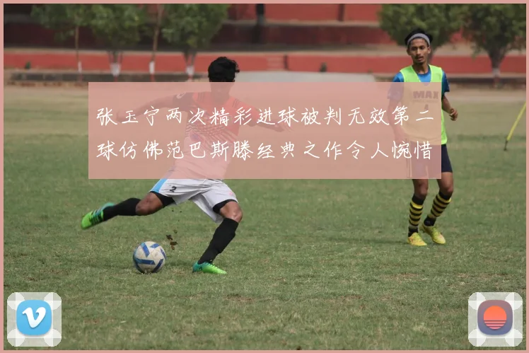 张玉宁两次精彩进球被判无效第二球仿佛范巴斯滕经典之作令人惋惜