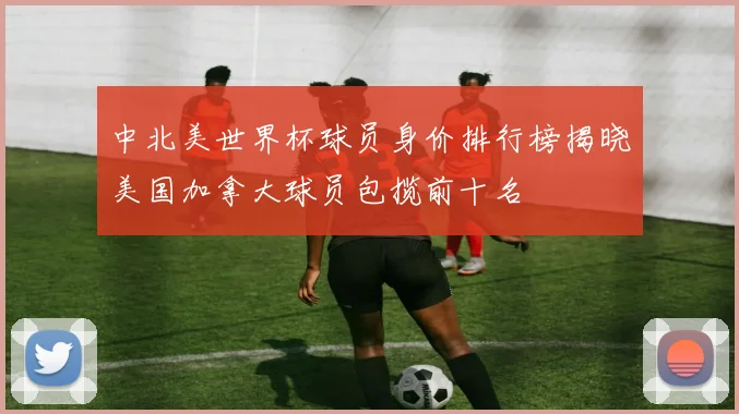 中北美世界杯球员身价排行榜揭晓美国加拿大球员包揽前十名